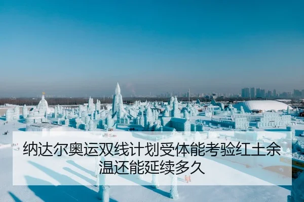 纳达尔奥运双线计划受体能考验红土余温还能延续多久
