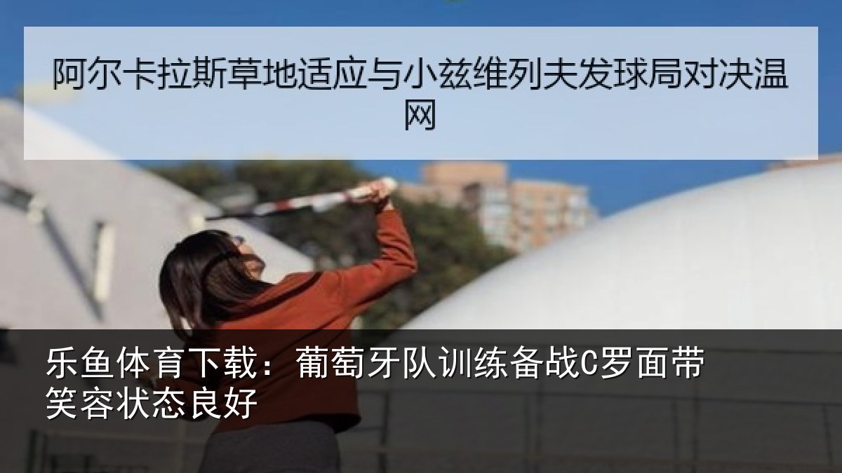 乐鱼体育下载：葡萄牙队训练备战C罗面带笑容状态良好