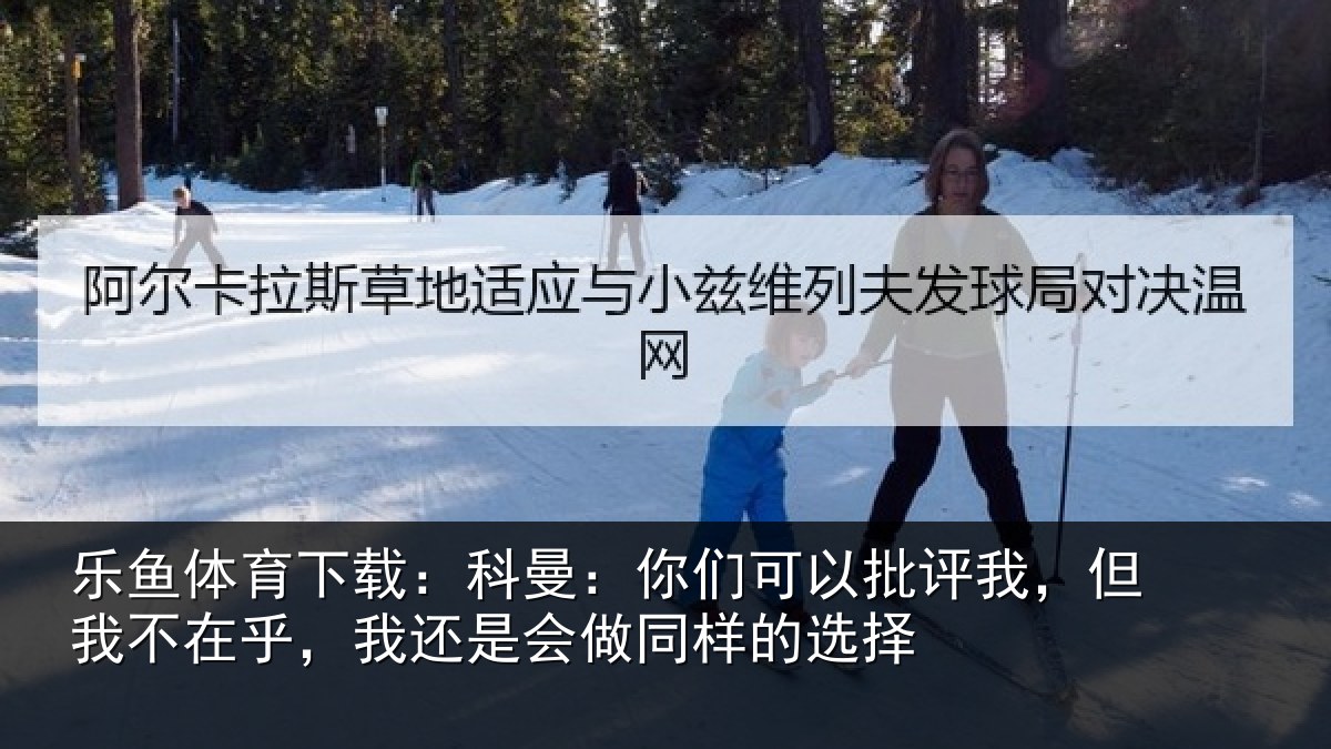 乐鱼体育下载：科曼相关情况我不相关情况样的选择