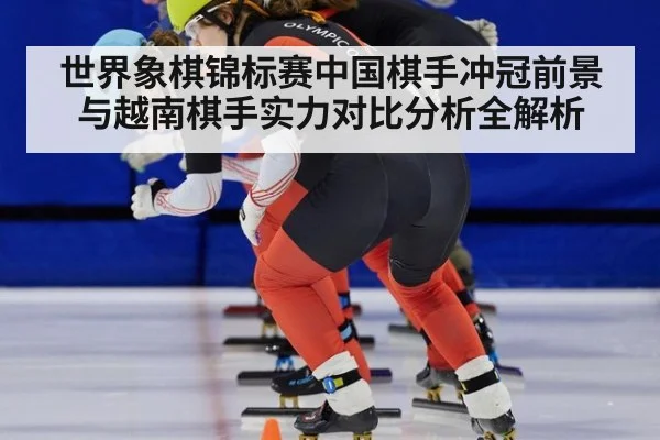 世界象棋锦标赛中国棋手冲冠前景与越南棋手实力对比分析全解析